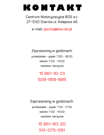 KONTAKT Centrum Motoryzacyjne BOS s.c. 27-530 Ożarów ul. Kolejowa 46 e-mail: poczta@bos.net.pl Zapraszamy w godzinach: poniedziałek - piątek: 7:00 - 18:00 sobota: 7:00 - 15:00 niedziela: nieczynne 15 861-10-23 509-959-885 Zapraszamy w godzinach: poniedziałek - piątek: 7:30 - 17:30 sobota: 7:00 - 15:00 niedziela: nieczynne 15 861-90-20 512-075-091
